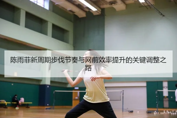 陈雨菲新周期步伐节奏与网前效率提升的关键调整之路