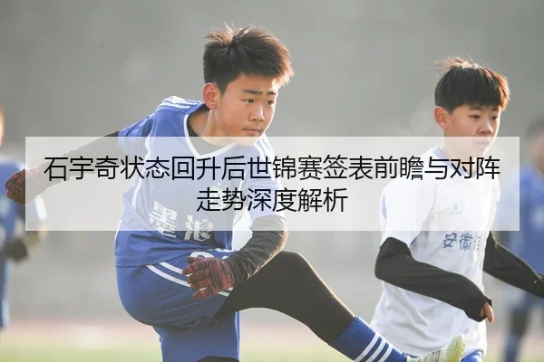 石宇奇状态回升后世锦赛签表前瞻与对阵走势深度解析